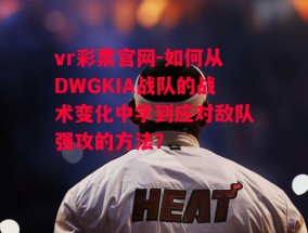 vr彩票官网-如何从DWGKIA战队的战术变化中学到应对敌队强攻的方法？